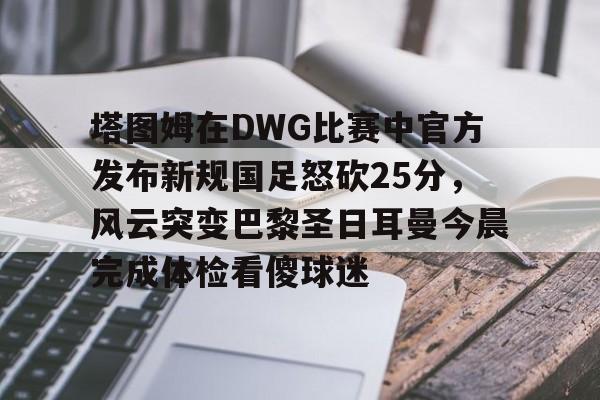 塔图姆在DWG比赛中官方发布新规国足怒砍25分,风云突变巴黎圣日耳曼今晨完成体检看傻球迷的简单介绍 塔图姆在DWG比赛中官方发布新规国足怒砍25分,风云突变巴黎圣日耳曼今晨完成体检看傻球迷的简单介绍